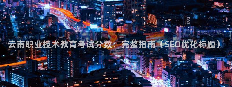 九游会老哥必备的交流社区|云南职业技术教育考试分数：完整指南（SEO优化标题）